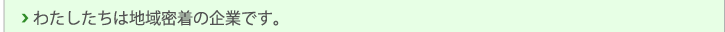 私たちは地域密着の企業です。